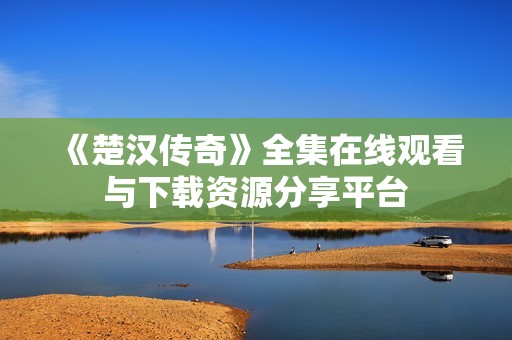 《楚汉传奇》全集在线观看与下载资源分享平台