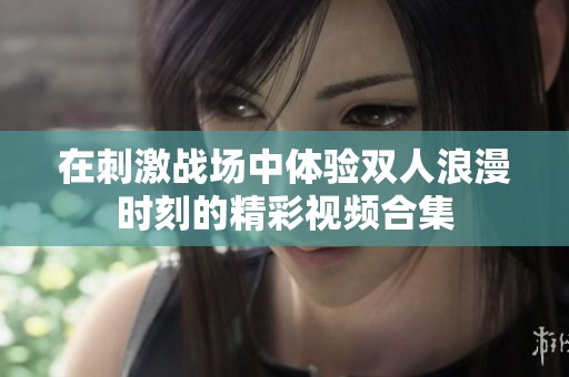 在刺激战场中体验双人浪漫时刻的精彩视频合集