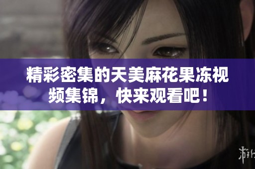 精彩密集的天美麻花果冻视频集锦，快来观看吧！