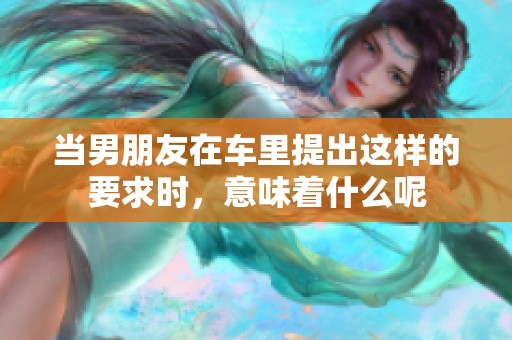 当男朋友在车里提出这样的要求时，意味着什么呢