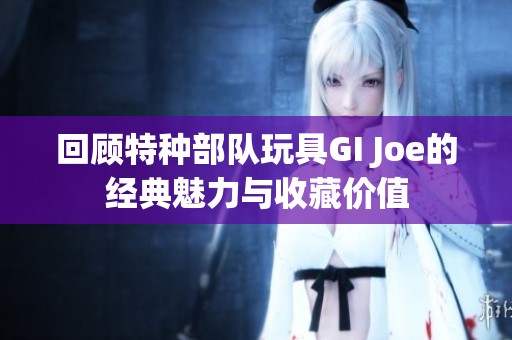 回顾特种部队玩具GI Joe的经典魅力与收藏价值