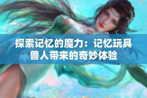 探索记忆的魔力：记忆玩具兽人带来的奇妙体验