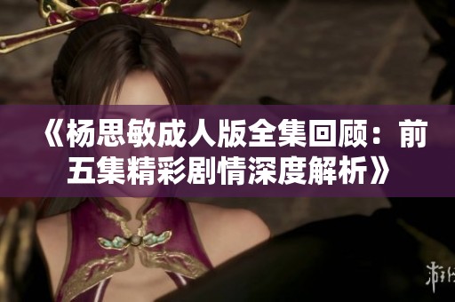 《杨思敏成人版全集回顾：前五集精彩剧情深度解析》