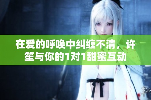 在爱的呼唤中纠缠不清，许笙与你的1对1甜蜜互动