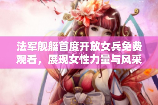 法军舰艇首度开放女兵免费观看，展现女性力量与风采