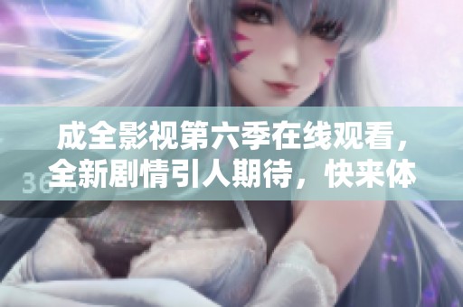 成全影视第六季在线观看，全新剧情引人期待，快来体验！