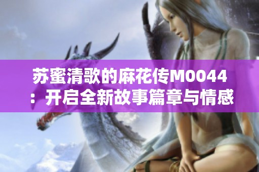 苏蜜清歌的麻花传M0044：开启全新故事篇章与情感旅程