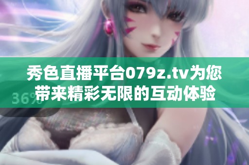 秀色直播平台079z.tv为您带来精彩无限的互动体验