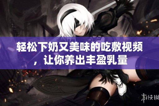 轻松下奶又美味的吃敷视频，让你养出丰盈乳量