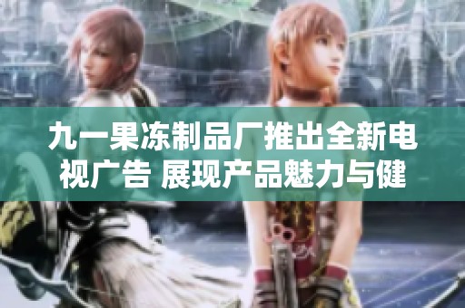 九一果冻制品厂推出全新电视广告 展现产品魅力与健康理念