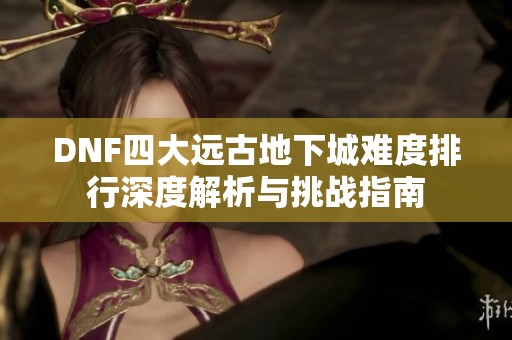 DNF四大远古地下城难度排行深度解析与挑战指南