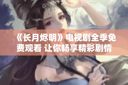 《长月烬明》电视剧全季免费观看 让你畅享精彩剧情