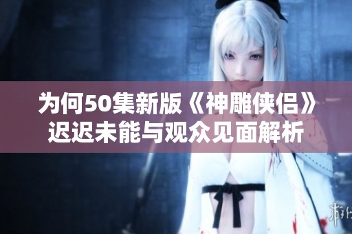 为何50集新版《神雕侠侣》迟迟未能与观众见面解析