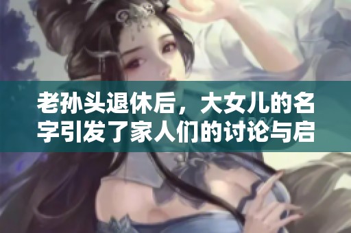 老孙头退休后，大女儿的名字引发了家人们的讨论与启示