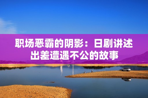 职场恶霸的阴影：日剧讲述出差遭遇不公的故事
