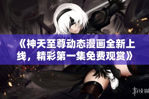 《神天至尊动态漫画全新上线，精彩第一集免费观赏》
