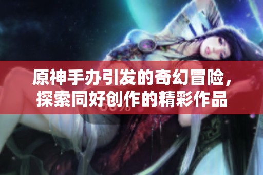 原神手办引发的奇幻冒险，探索同好创作的精彩作品