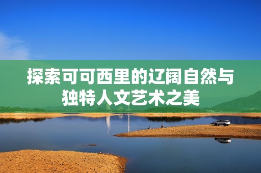 探索可可西里的辽阔自然与独特人文艺术之美