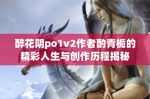醉花阴po1v2作者酌青栀的精彩人生与创作历程揭秘