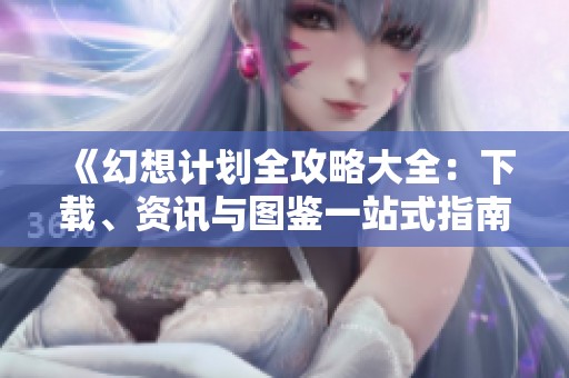 《幻想计划全攻略大全：下载、资讯与图鉴一站式指南》