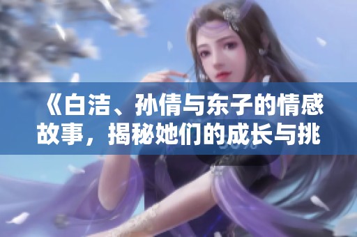 《白洁、孙倩与东子的情感故事，揭秘她们的成长与挑战》